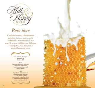Puro luxo
Cuidados luxuosos e intensamente
nutritivos para as mãos e corpo,
enriquecidos com extratos de leite
e mel de origem biológica, que hidratam
e suavizam a pele, deixando-a
maravilhosamente suave.
Com extratos de origem
biológica de
Leite e Mel
Leite
Rico em vitaminas, minerais
e proteínas hidratantes
e nutritivas, para uma pele
suave e macia.
Mel
Ingrediente rico em açúcar,
com vitaminas, minerais
e ácido fólico. Esfolia
suavemente, revitaliza e ﬁxa
a hidratação, para uma pele
suave, macia e radiante.
134
 