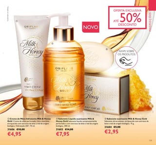 ቢ Creme de Mãos hidratante Milk & Honey
Gold Creme de mãos perfumado, rico e nutritivo,
enriquecido com extratos de leite e mel de origem
biológica. Hidratação 24h*. 75 ml.
31606 €10,00
€4,95
ባ Sabonete Líquido suavizante Milk &
Honey Gold Sabonete líquido sumptuosamente
perfumado e com extratos de leite e mel de origem
biológica. 300 ml.
31603 €14,00
€7,95
ቤ Sabonete suavizante Milk & Honey Gold
Sabonete ultracremoso, enriquecido com extratos de
leite e mel de origem biológica. 75 g.
31604 €5,00
€2,95
NOVO
RASPE SOBRE
OS PRODUTOS
OFERTA EXCLUSIVA
ATÉ 50%DESCONTO
PROMOÇÕES
135
ቢ
ባ
ቤ
*
Testadoemlaboratório.
 
