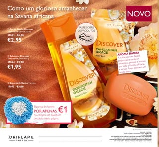 Como um glorioso amanhecer
na Savana africana
ቢ Gel de Duche Discover
Tanzanian Grace 250 ml.
31863 €6,00
€2,95
ባ Sabonete Discover
Tanzanian Grace 90 g.
31864 €3,00
€1,95
AROMA BAOBÁ
A icónica árvore Baobá
proporciona sombra e
alimento a pessoas e animais
por toda a ﬂoresta africana,
e as suas ﬂores possuem um
aroma doce.
RASPE SOBRE
OS PRODUTOS
NOVO
ቤ Esponja de Banho 9 x 6 cm.
17075 €3,00
Esponja de banho
POR APENAS €1na compra de qualquer
produto nesta página.
ቢ
ባ
ቤ
Catálogo142015(24/09–14/102015)
ORIFLAME PORTUGAL,
Apoio ao Cliente e Encomendas: (+351) 308 807 500
www.oriﬂame.pt
Este catálogo foi escrito conforme o novo acordo ortográﬁco.Todas as promoções
estão sujeitas ao stock existente. Produtos que se encontrem esgotados não
acumulam para valores mínimos pedidos em qualquer promoção. Promoções válidas
salvo erro tipográﬁco. Todas as promoções estão sujeitas ao stock existente.
© 2015 Oriﬂame Cosméticos, LDA
 