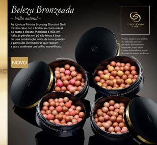 2
– brilho natural –
Beleza Bronzeada
As icónicas Pérolas Bronzing Giordani Gold
trazem calor, cor e brilho ao rosto, maçãs
do rosto e decote. Moldadas à mão em
Itália, as pérolas em pó são feitas à base
de uma combinação única de tons quentes
e partículas iluminadoras que realçam
a tez e conferem um brilho maravilhoso.
NOVO
Pérolas multiuso que podem
ser utilizadas para dar
um efeito delicadamente
bronzeado, como blush
e como iluminador às maçãs
do rosto, ao rosto e ao decote.
477147 N
aturalBronze
477146 Natural Radiance
477148 Natural Peach
477149
D
ark Bronze
 