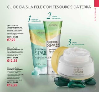 25
ቤ Creme de Rosto
Dupla Ação Swedish Spa
A desintoxicante Malaquite
e a Vitamina E, ambas
antioxidantes, ajudam a proteger
a pele contra agressores
ambientais durante o dia,
enquanto rejuvenescem
a pele durante a noite. 50 ml.
23735 €18,00
€12,95
ቢ Máscara Facial
Puriﬁcante Swedish Spa
Formulada com Malaquite para
desintoxicar, Caulim rico em
minerais para remover as
impurezas da pele e Hydracare+
para suavizar. 50 ml.
20372 €12,00
€7,95
ባ Sérum Facial
Equilibrante Swedish Spa
Com Malaquite para proteger,
Óleo de Amêndoas Doces para
amaciar e Hydracare+ para
suavizar a pele. 40 ml.
20373 €18,00
€12,95
CUIDE DA SUA PELE COMTESOUROS DATERRA
MÁSCARA
PURIFICANTE
SÉRUM
HIDRATANTE
CREME
REJUVENESCEDOR
EMDESTAQUE
ቢ
ባ
ቤ
 