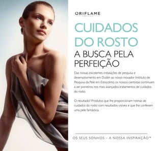 OS SEUS SONHOS – A NOSSA INSPIRAÇÃO™
CUIDADOS
DO ROSTO
A BUSCA PELA
PERFEIÇÃO
Das nossas excelentes instalações de pesquisa e
desenvolvimento em Dublin ao nosso inovador Instituto de
Pesquisa da Pele em Estocolmo, os nossos cientistas continuam
a ser pioneiros nos mais avançados tratamentos de cuidados
do rosto.
O resultado? Produtos que lhe proporcionam rotinas de
cuidados do rosto com resultados visíveis e que lhe conferem
uma pele fantástica.
 