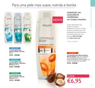 Para uma pele mais suave, nutrida e bonita
ቢ Loção Hidratante
Optimals Body - Nenúfar
250 ml.
31311 €12,00
ቤ Loção Suavizante
Optimals Body - Óleo de
Abacate 250 ml.
31312 €12,00
ባ Loção Reﬁrmante
Optimals Body - Peptídeos
Botânicos 250 ml.
31314 €12,00
HIDRATANTE
SUAVIZANTE
REFIRMANTE
CUIDADOSDOROSTO
NOVO
Loção ultranutritiva que
contém Complexo
DeepMoist, que imita a função
da barreira da pele, para uma
hidratação excecional durante
24 horas. Enriquecido com
precioso Óleo deArgão
para pele muito seca.
HIDRATAÇÃO 24H
CLINICAMENTE
COMPROVADA*
com Complexo DeepMoist
ብ Loção Nutritiva Optimals Body -
Óleo de Argão Loção rica e revigorante
para hidratação durante 24 horas. Com
Complexo DeepMoist e Óleo de Argão muito
nutritivo. Para pele muito seca. 250 ml.
31313 €12,00
NUTRITIVO
€6,95
CADA
*Teste de corneometria
27
ቢ ባ ቤ
ብ
 