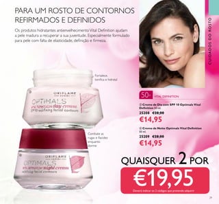 29
ቤ Creme de Dia com SPF 10 Optimals Vital
Deﬁnition 50 ml.
25208 €28,00
€14,95
ብ Creme de Noite Optimals Vital Deﬁnition
50 ml.
25209 €28,00
€14,95
Combate as
rugas e ﬂacidez
enquanto
dorme
Os produtos hidratantes antienvelhecimentoVital Deﬁnition ajudam
a pele madura a recuperar a sua juventude. Especialmente formulado
para pele com falta de elasticidade, deﬁnição e ﬁrmeza.
Fortalece,
toniﬁca e hidrata!
QUAISQUER 2POR
€19,95Deverá indicar os 2 códigos que pretende adquirir
CUIDADOSDOROSTO
VITAL DEFINITION50+
PARA UM ROSTO DE CONTORNOS
REFIRMADOS E DEFINIDOS
ቤ
ብ
 