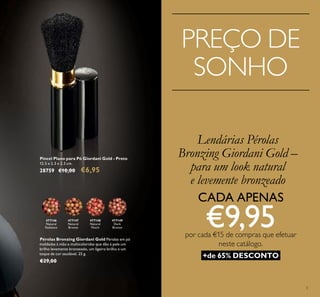 3
Pincel Plano para Pó Giordani Gold - Preto
12.5 x 2.3 x 2.3 cm.
28759 €10,00 €6,95
477149
Dark
Bronze
477148
Natural
Peach
477147
Natural
Bronze
477146
Natural
Radiance
Pérolas Bronzing Giordani Gold Pérolas em pó
moldadas à mão e multicoloridas que dão à pele um
brilho levemente bronzeado, um ligeiro brilho e um
toque de cor saudável. 25 g.
€29,00
Lendárias Pérolas
Bronzing Giordani Gold –
para um look natural
e levemente bronzeado
PREÇO DE
SONHO
+de 65% DESCONTO
CADA APENAS
€9,95por cada €15 de compras que efetuar
neste catálogo.
 