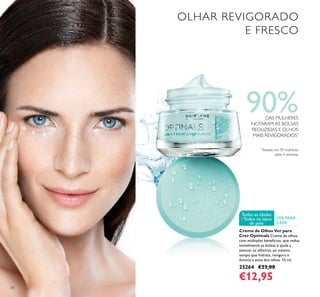 30
VER PARA
CRER
Todas as idades
/Todos os tipos
de pele
Creme de Olhos Ver para
Crer Optimals Creme de olhos,
com múltiplos benefícios, que reduz
visivelmente as bolsas e ajuda a
atenuar as olheiras, ao mesmo
tempo que hidrata, revigora e
ilumina a zona dos olhos. 15 ml.
25264 €23,00
€12,95
OLHAR REVIGORADO
E FRESCO
90%DAS MULHERES
NOTARAM AS BOLSAS
REDUZIDAS E OLHOS
MAIS REVIGORADOS*
*
Testado em 59 mulheres
após 4 semanas
 