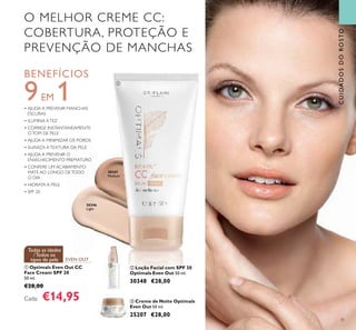 31
O MELHOR CREME CC:
COBERTURA, PROTEÇÃO E
PREVENÇÃO DE MANCHAS
BENEFÍCIOS
9EM 1• AJUDA A PREVENIR MANCHAS
ESCURAS
• ILUMINA ATEZ
• CORRIGE INSTANTANEAMENTE
OTOM DE PELE
• AJUDA A MINIMIZAR OS POROS
• SUAVIZA ATEXTURA DA PELE
• AJUDA A PREVENIR O
ENVELHECIMENTO PREMATURO
• CONFERE UM ACABAMENTO
MATE AO LONGO DETODO
O DIA
• HIDRATA A PELE
• SPF 20
EVEN OUT
Todas as idades
/Todos os
tipos de pele
CUIDADOSDOROSTO
30346
Light
30347
Medium
ባ Loção Facial com SPF 30
Optimals Even Out 50 ml.
30348 €28,00
ቢ Optimals Even Out CC
Face Cream SPF 20
50 ml.
€28,00
Cada: €14,95 ቤ Creme de Noite Optimals
Even Out 50 ml.
25207 €28,00
ቢ
ባ
ቤ
 