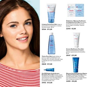 Creme Matiﬁcante Pure Skin
Atenua instantaneamente o brilho e
previne o aparecimento das borbulhas.
50 ml.
20167 €12,00
Limpeza Facial Pure Skin Limpa os
poros, elimina as impurezas e o excesso
de brilho da pele. 150 ml.
20164 €11,00
Tónico Pure Skin Ajuda a fechar os
poros e a reduzir gradualmente a sua
dimensão. Para uma pele refrescada, limpa
e toniﬁcada sem secar excessivamente.
150 ml.
20620 €11,00
Gel SOS Ação Profunda para
Borbulhas Pure Skin Solução simples,
mas eﬁcaz, para combater as borbulhas em
apenas 8 horas! Com Tecnologia Detect
para combater as bactérias e limitar
a produção de sebo. 6 ml.
24752 €12,00
Máscara Facial Antipontos Negros
de Ação Profunda Pure Skin Reduz
e previne pontos negros e borbulhas.
Com Ácido Salicílico e tecnologia Detect.
Use 1-2 vezes por semana. 50 ml.
24202 €10,00
Esfoliante e Máscara Puriﬁcante
em Saquetas Pure Skin Dois passos
puriﬁcantes que atenuam e previnem
pontos negros e borbulhas. Saquetas
2 x 6 ml.
22418 €3,00
 