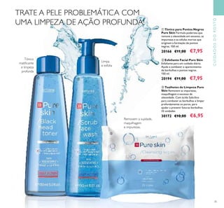 35
Tónico
matiﬁcante
e limpeza
profunda
Limpa
e esfolia
Removem a sujidade,
maquilhagem
e impurezas.
ቢ Tónico para Pontos Negros
Pure Skin Fórmula poderosa que
remove a oleosidade em excesso, as
impurezas e as células mortas que
originam a formação de pontos
negros. 150 ml.
20166 €11,00 €7,95
ባ Esfoliante Facial Pure Skin
Esfoliante para um cuidado diário.
Ajuda a combater o aparecimento
de borbulhas e pontos negros.
150 ml.
20194 €11,00 €7,95
ቤ Toalhetes de Limpeza Pure
Skin Removem as impurezas,
maquilhagem e excesso de
oleosidade. Com ácido Salicílico
para combater as borbulhas e limpar
profundamente os poros, para
ajudar a prevenir futuras borbulhas.
25 unidades
30172 €10,00 €6,95
TRATE A PELE PROBLEMÁTICA COM
UMA LIMPEZA DE AÇÃO PROFUNDA!
CUIDADOSDOROSTO
ቢ ባ
ቤ
 