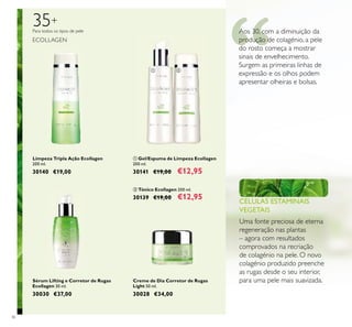 36
Limpeza Tripla Ação Ecollagen
200 ml.
30140 €19,00
ቢ Gel/Espuma de Limpeza Ecollagen
200 ml.
30141 €19,00 €12,95
ባ Tónico Ecollagen 200 ml.
30139 €19,00 €12,95
Creme de Dia Corretor de Rugas
Light 50 ml.
30028 €34,00
Sérum Lifting e Corretor de Rugas
Ecollagen 30 ml.
30030 €37,00
Para todos os tipos de pele
35+
ECOLLAGEN
CÉLULAS ESTAMINAIS
VEGETAIS
Uma fonte preciosa de eterna
regeneração nas plantas
– agora com resultados
comprovados na recriação
de colagénio na pele. O novo
colagénio produzido preenche
as rugas desde o seu interior,
para uma pele mais suavizada.
Aos 30, com a diminuição da
produção de colagénio, a pele
do rosto começa a mostrar
sinais de envelhecimento.
Surgem as primeiras linhas de
expressão e os olhos podem
apresentar olheiras e bolsas.
ቢ ባ
 