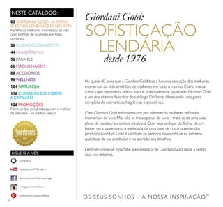 4
OS SEUS SONHOS – A NOSSA INSPIRAÇÃO™
NESTE CATÁLOGO:
Há quase 40 anos que a Giordani Gold traz a luxuosa sensação dos melhores
momentos da vida a milhões de mulheres em todo o mundo. Como marca
icónica que representa beleza, luxo e, principalmente, qualidade, Giordani Gold
é um dos eternos favoritos do catálogo Oriﬂame, oferecendo uma gama
completa de cosméticos, fragrâncias e acessórios.
Com Giordani Gold esforçamo-nos por oferecer às mulheres reﬁnados
momentos de luxo. Mas não se trata apenas de luxo – trata-se de uma vida
plena de paixão, riso, estilo e elegância. Quer seja o clique do fechar de um
batom ou a suave textura aveludada de uma base de cor, o objetivo dos
produtos Giordani Gold é satisfazer os sentidos, baseando-se na extrema
qualidade da sua produção e na atenção aos detalhes.
Desfrute, mime-se e partilhe a experiência de Giordani Gold, onde a beleza
está nos detalhes.
SOFISTICAÇÃO
LENDÁRIA
desde 1976
Giordani Gold:02 GIORDANI GOLD –A CRIAR
O ESTILO LENDÁRIO DESDE 1976
Partilhe os melhores momentos da vida
com milhões de mulheres em todo
o mundo.
26 CUIDADOS DO ROSTO
44 FRAGRÂNCIAS
56 PARA ELE
66 MAQUILHAGEM
88 ACESSÓRIOS
96WELLNESS
104 NATUREZA
116 CUIDADOS DO CORPO
E CAPILARES
126 PROMOÇÕES
Mime-se dos pés à cabeça com o melhor
da natureza - ao melhor preço!
2014
LIGUE-SE A NÓS:
facebook.com/oriﬂameportugal
instagram.com/oriﬂame
oriﬂame.pt
pinterest.com/weareoriﬂame
youtube.com/PTOriﬂame
 