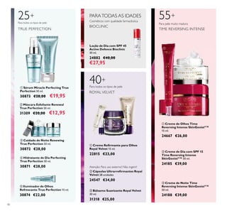 40
ብ Hidratante de Dia Perfecting
True Perfection 50 ml.
30871 €28,00
ቤ Cuidado de Noite Renewing
True Perfection 50 ml.
30872 €28,00
ቢ Sérum Miracle Perfecting True
Perfection 30 ml.
30873 €28,00 €19,95
25+
Para todos os tipos de pele
TRUE PERFECTION
ባ Máscara Esfoliante Renewal
True Perfection 50 ml.
31309 €20,00 €12,95
ቦ Iluminador de Olhos
Refrescante True Perfection 15 ml.
30874 €22,00
ቢ Creme Reﬁrmante para Olhos
Royal Velvet 15 ml.
22815 €23,00
ቤ Bálsamo Suavizante Royal Velvet
30 ml.
31318 €25,00
PARATODAS AS IDADES
Cosméticos com qualidade farmacêutica
BIOCLINIC
40+
ROYAL VELVET
Para todos os tipos de pele
ባ Cápsulas Ultrarreﬁrmantes Royal
Velvet 28 unidades
24547 €34,00
Atenção: Para uso externo! Não ingerir!
Loção de Dia com SPF 45
Active Defence Bioclinic
30 ml.
24882 €40,00
€27,95
ቢ Creme de Olhos Time
Reversing Intense SkinGenistII
™
15 ml.
24667 €26,00
ባ Creme de Dia com SPF 15
Time Reversing Intense
SkinGenistII
™ 50 ml.
24185 €39,00
ቤ Creme de Noite Time
Reversing Intense SkinGenistII
™
50 ml.
24188 €39,00
55+
Para pele muito madura
TIME REVERSING INTENSE
ቢ
ባ
ቤ ብ
ቦ
ቢ
ባ
ቤ
ቢ
ባ
ቤ
 