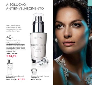 43
ቤ Creme Anti-Idade Diamond
Cellular 50 ml.
13659 €42,00
ቢ Tratamento de Noite
Restaurador Diamond Cellular
Tratamento de noite altamente eﬁcaz,
que ajuda a regenerar a pele, melhorar
a sua luminosidade e renovar as células
cutâneas. Aplique todas as noites, antes
de se deitar. 30 ml.
18437 €42,00
€24,95
ባ Limpeza Micellar Diamond
Cellular 200 ml.
21339 €22,00 €12,95
A SOLUÇÃO
ANTIENVELHECIMENTO
Realça magniﬁcamente
a luminosidade da pele,
renova a textura e reduz
as linhas ﬁnas e rugas.
CUIDADOSDOROSTO
40+
Para todos os tipos de pele
ቢ
ባ
ቤ
 