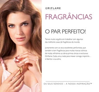 OS SEUS SONHOS – A NOSSA INSPIRAÇÃO™
FRAGRÂNCIAS
O PAR PERFEITO!
Temos muito orgulho em trabalhar com algumas
das melhores casas de fragrâncias do mundo.
Juntamente com os seus excelentes perfumistas, que
também criam fragrâncias para muitas marcas icónicas
de moda, reﬁnámos as obras-primas únicas e exclusivas
Oriﬂame. Cada uma criada para mexer consigo, inspirá-la…
e libertar a sua alma.
 