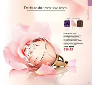 45
FRAGRÂNCIAS
Eau de Parfum Volare
Delicada e sensual, nada personiﬁca
tanto a elegância como uma rosa.
A Eau de Parfum Volare é uma nova
interpretação desta icónica ﬂor,
suavizada numa fusão diáfana de folhas
de violeta, pétalas de rosa e couro,
revelando uma nova aura luxuosamente
moderna de romance. 50 ml.
30025 €29,00
€19,95
FOLHAS
DE
VIOLETA
PÉTALAS
DE ROSA
COURO
FLORAL ROSAVIOLETA
Desfrute do aroma das rosas
 