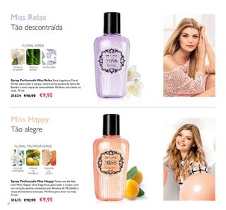 46
Spray Perfumado Miss Happy Tenha um dia feliz
com Miss Happy! Uma fragrância para todo o corpo, com
um coração quente composto por Ameixa de Mirabelle e
notas divinamente sensuais. Perfeito para levar na mala.
75 ml.
31635 €16,00 €9,95
Spray Perfumado Miss Relax Esta fragrância Floral
Verde, para todo o corpo, centra-se na pureza da Seiva de
Bambu e num toque de sensualidade. Perfeito para levar na
mala. 75 ml.
31634 €16,00 €9,95
Miss Happy
FLOR DE
LARANJEIRA
AMEIXA
DE
MIRABELLE
MADEIRA
DE
CEDRO
FLORAL FRUTADAVERDE
Tão alegre
PÉTALAS
DE JASMIM
Miss Relax
Tão descontraída
FLORALVERDE
SEIVA DE
BAMBU
ALMÍSCARES
 