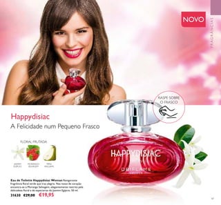 47
Eau de Toilette Happydisiac Woman Revigorante
fragrância ﬂoral verde que traz alegria. Nas notas de coração
encontra-se o Morango Selvagem, elegantemente restrito pela
delicadeza ﬂoral e de especiarias do Jasmim Egípcio. 50 ml.
31630 €29,00 €19,95
FLORAL FRUTADA
MORANGO
SELVAGEM
PERA
WILLIAMS
JASMIM
EGÍPCIO
RASPE SOBRE
O FRASCO
NOVO
A Felicidade num Pequeno Frasco
Happydisiac
FRAGRÂNCIAS
 