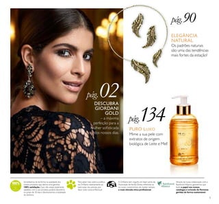 5
DESCUBRA
GIORDANI
GOLD
– a máxima
perfeição para a
mulher soﬁsticada
dos nossos dias.
pág.90
pág.134
pág.02
ELEGÂNCIA
NATURAL
Os padrões naturais
são uma das tendências
mais fortes da estação!
PURO LUXO
Mime a sua pele com
extratos de origem
biológica de Leite e Mel!
Acreditamos de tal forma na qualidade dos
nossos produtos que damos uma garantia
100% satisfação.Caso não esteja totalmente
satisfeito com o seu produto, poderá devolvê-lo
no prazo de 30 dias e devolveremos a totalidade
do dinheiro.
Para saber mais sobre a política
da Oriﬂame relativamente ao
bem-estar dos animais, por
favor visite: www.oriﬂame.pt
Através da nossa colaboração com a
Rainforest Alliance, garantimos que
todo o papel nos nossos
catálogos é oriundo de ﬂorestas
geridas de forma sustentável.
A Oriﬂame tem orgulho em fazer parte da
Associação deVenda Direta, reﬂetindo-se
no nosso compromisso de manter sempre
a mais elevada ética proﬁssional.
 