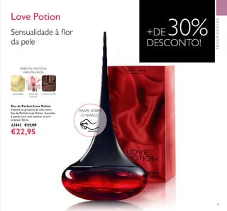 51
Eau de Parfum Love Potion
Explore os prazeres da vida com a
Eau de Parfum Love Potion. Sucumba
à paixão com este sedutor aroma
oriental. 50 ml.
22442 €33,00
€22,95
Love Potion
RASPE SOBRE
O FRASCO
GENGIBRE FLOR DE
CACAU
CHOCOLATE
ORIENTAL FRUTADA
ABAUNILHADA
Sensualidade à ﬂor
da pele
+DE 30%DESCONTO!
FRAGRÂNCIAS
 