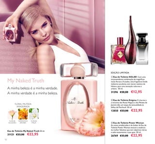 52
Eau de Toilette My Naked Truth 50 ml.
31121 €33,00 €22,95
OSMANTHUS
JAPONÊS
FLOR DE
MAÇÃ
FLORAL FRUTADA
AMADEIRADA
FLOR DE
ALGODÃO
My NakedTruth
A minha beleza é a minha verdade.
A minha verdade é a minha beleza.
ቢ Eau de Toilette SOLAR Com uma
surpreendente combinação de magníﬁcas
notas ﬂorais e frutadas, esta fragrância funde
melancia suculenta com nectar exótico de
hibisco, para uma sensação calorosa e
urbana. 50 ml.
31296 €20,00 €12,95
ባ Eau de Toilette Enigma O charme e
o encanto das Rosas Negras e das Pétalas de
Jasmim dão um toque de sensualidade às
folhas de Patchouli. 50 ml.
13850 €33,00 €22,95
EDIÇÃO LIMITADA
ቤ Eau de Toilette Power Woman
As notas amadeiradas e de âmbar da Eau de
Toilette Power Woman evocam a essência
da mulher fabulosa que tem objetivos claros
e sabe exatamente o que quer. 50 ml.
26769 €33,00 €22,95
ቢ
ባ ቤ
 