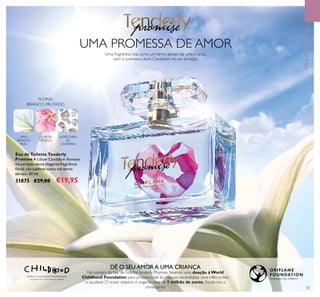 UMA PROMESSA DE AMOR
Uma fragrância rica, como um terno abraço de uma criança,
com o cremoso Lilium Candidum no seu coração.
DÊ O SEU AMOR A UMA CRIANÇA
Na compra da Eau deToiletteTenderly Promise, faremos uma doação à World
Childhood Foundation para proporcionar às crianças necessitadas uma infância feliz
e saudável. O nosso objetivo é angariar mais de 1 milhão de euros. Ajude-nos a
consegui-lo! 55
Eau de Toilette Tenderly
Promise A Lilium Candidum ﬂoresce
no coração desta elegante fregrância
ﬂoral, tão sublime como um terno
abraço. 50 ml.
31875 €29,00 €19,95
FRAGRÂNCIAS
FLORAL
BRANCO FRUTADO
LÍRIO
BRANCO
REAL
FLOR DE
PÊSSEGO
ALMÍSCARES
DE
CAXEMIRA
 