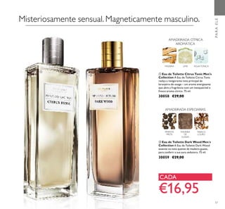 57
MADEIRA LIMA ÁGUATÓNICA
AMADEIRADA CÍTRICA
AROMÁTICA
ቢ Eau de Toilette Citrus Tonic Men's
Collection A Eau de Toilette Citrus Tonic
realça a revigorante nota principal de
laranjeira-de-osage – um aroma energizante
que abre a fragrância com um inesquecível e
fresco aroma cítrico. 75 ml.
30058 €29,00
ባ Eau de Toilette Dark Wood Men´s
Collection A Eau de Toilette Dark Wood
assente na nota quente de madeira guaiac,
para conferir a sua aura sedutora. 75 ml.
30059 €29,00
TABACO
LOURO
MADEIRA
DE
GUAIAC
PIMENTA
PRETA
AMADEIRADA ESPECIARIAS
PARAELE
Misteriosamente sensual. Magneticamente masculino.
€16,95
CADA
ቢ
ባ
 