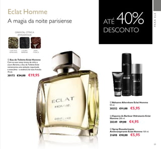 59
ብ Spray Desodorizante
Antitranspirante Eclat Homme 150 ml.
31698 €10,00 €5,95
ባ Bálsamo Aftershave Eclat Homme
50 ml.
30352 €11,00 €5,95
ቤ Espuma de Barbear Hidratante Eclat
Homme 200 ml.
30349 €9,00 €4,95
ቢ Eau de Toilette Eclat Homme
Com as suas notas únicas de cidra e
couro Barenia, a Eau de Toilette Eclat
reinterpreta uma sedução requintada
e masculina – a essência do luxo francês.
75 ml.
30173 €34,00 €19,95
Eclat Homme
A magia da noite parisiense ATÉ 40%DESCONTOORIENTAL CÍTRICA
AMADEIRADA
CHÁ DOS
HIMALAIAS
COURO
BARENIA
FAVA-
-TONCA
PARAELE
ቢ
ባ
ቤ
ብ
 