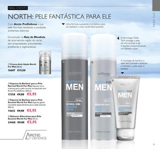 PRO
DEFENCE
65
ቢ Creme Anti-Idade North
For Men 50 ml.
16687 €19,00
ብ Bálsamo Aftershave para Pele
Sensível North For Men 50 ml.
24468 €9,00 €5,95
ቤ Espuma de Barbear para a Pele
Sensível North For Men Espuma gentil,
concebida especialmente para a pele sensível.
200 ml.
14652 €9,00 €5,95
ባ Espuma de Barbear para a Pele
Normal North For Men Espuma rica e
cremosa para a pele normal, enriquecida com
Arctic Pro-Defence. 200 ml.
17358 €9,00 €5,95
Com Arctic ProDefense, a sua
pele ﬁca mais resistente a condições
ambientais adversas.
Encontrado na Raíz de Rhodiola
de uma remota região do norte,
tem propriedades antioxidantes,
protetoras e regenerativas.
NORTH: PELE FANTÁSTICA PARA ELE
A manteiga de karité e o
aloé vera suavizam, amaciam
e hidratam a pele após o
barbear
A tecnologia Glide-
Tech protege a pele
de microcortes e de
irritações, proporcionando
um barbear suave
Uma fórmula suavizante e protetora para
um barbear o mais confortável possível.
PARA O ROSTO
PARAELE
ቢ ባ ቤ
ብ
 