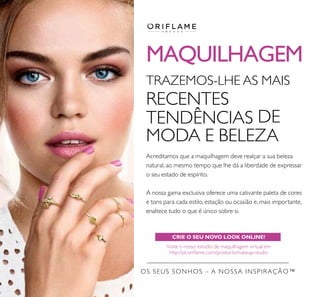 MAQUILHAGEM
CRIE O SEU NOVO LOOK ONLINE!
Visite o nosso estúdio de maquilhagem virtual em
http://pt.oriﬂame.com/products/makeup-studio
OS SEUS SONHOS – A NOSSA INSPIRAÇÃO™
TRAZEMOS-LHE AS MAIS
RECENTES
TENDÊNCIAS DE
MODA E BELEZA
Acreditamos que a maquilhagem deve realçar a sua beleza
natural, ao mesmo tempo que lhe dá a liberdade de expressar
o seu estado de espírito.
A nossa gama exclusiva oferece uma cativante paleta de cores
e tons para cada estilo, estação ou ocasião e, mais importante,
enaltece tudo o que é único sobre si.
 
