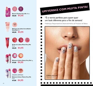 68
30511
Lovely
Pink
30512
Red
Impact
Batom Cheeky Very Me 10 ml.
€8,00 €4,95
20396
Pink
Bálsamo de Lábios Incredibalm
Very Me 8 ml.
€8,00 €4,95
24594
Feel The
Love
24595
Happy
Glow
24596
Daring
Spirit
Brilho de Lábios Mood Very Me
10 ml.
€8,00 €4,95
Bálsamo Colour Mania Very Me 5 g.
€7,00 €4,95
31866
Orange
Zest
31865
Pink
Menthol
Bálsamo Colour Mania Very Me
4,5 g.
€7,00 €4,95
31889
Berry
Punch
31890
Grapefruit
Kiss
UMVERNIZ COM MUITA PINTA!
“É o verniz perfeito para quem quer
um look diferente para o ﬁm de semana!
Frédérique, Responsável de Desenvolvimento de Produtos de Beleza
EDIÇÃO LIMITADA A Modelo está a usar:
Verniz Dot-ItVery Me
31907 Black & White.
 