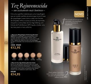 7
32047
Porcelain
32048
Light Rose
32048LightRose
32049
Light Ivory
32050
Rose Beige
ቢ Base para Maquilhagem Perfecting Giordani
Gold Base de maquilhagem suave que aperfeiçoa a tez e
prolonga a duração da maquilhagem*. Suaviza, reﬁna a
aparência dos poros, esbate as linhas de expressão e irradia
brilho*
. Aplique sob a base de cor para uma maquilhagem
duradoura e imaculada. Com um luxuoso Extrato de Orquídea.
30 ml.
32058 €18,00
€12,95
ባ Base de Cor Age Defying Giordani Gold
Base de cor aperfeiçoadora que uniformiza o tom da pele
para uma tez visivelmente rejuvenescida **. Formulada com
o raro e exclusivo Extrato de Trufa Branca, com propriedades
antioxidantes, a base confere uma aparência mais radiante
e bonita, com um acabamento suave e macio. 30 ml.
€24,00
€14,95
*
Testadonumpainelde70mulheres
Tez Rejuvenescida
– um acabamento mais luminoso –
NOVOCrie uma superfície radiante para uma maquilhagem
que se mantém perfeita durante longas horas! A base
de maquilhagem suave como a seda, com Extrato
de Orquídea, reﬁna e suaviza as linhas de expressão,
enquanto a icónica Base de Cor Age Defying, com
Extrato deTrufa Branca e SPF 8 ajuda a revelar uma
tez mais jovem e mais uniforme.
32051
Natural Beige
Dê à sua pele um look mais jovem
e prolongue a sua maquilhagem
com esta sedosa base de
maquilhagem.
Depois aplique a base de cor
ﬂuida e sedosa que uniformiza o
tom, para uma aparência mais
radiante e jovem.
EMDESTAQUE
ቢ
ባ
**
2Testeaoconsumidor
 