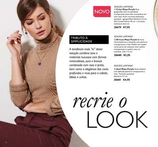 72
ባ Brincos Maya Purple Brincos
ultramodernos e versáteis com pedraria
transparente e roxa. Podem ser usados
como parte do conjunto com a pedra
transparente e a pedra roxa, ou
sozinhos. 2,8 x 1,2 cm.
28680 €5,95
ቤ Anel Maya Purple Anel solitário
com delicada pedraria transparente e
roxa. Tamanho ajustável.
diâmetro 1,7 cm.
28681 €4,95
EDIÇÃO LIMITADA
EDIÇÃO LIMITADA
EDIÇÃO LIMITADA
A tendência mais "in" desta
estação combina tons e
materiais luxuosos com formas
minimalistas, ouro e bronze
combinado com roxo e preto,
bem como a elegância das cores
profundas e ricas para o cabelo,
lábios e unhas.
TRIBUTO À
SIMPLICIDADE
ቢ Colar Maya Purple Esta
gargantilha tem um pendente
transparente decorado com pedras em
tom roxo. Inclui corrente extensora
ajustável. (gargantilha) diâmetro 13 cm;
(ﬁo) Comprimento 45 cm + corrente
extensora de 6 cm.
28679 €7,95
NOVO
recrie o
LOOK
 