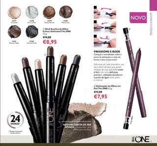 75
NÃO NECESSITA DE SER
AFIADO – basta rodar para
obter mais produto!
31577
Iced Sand
31578
Arctic Silver
31579
Sahara Bronze
31579SaharaBronze
31580
Mauve Lava
31580MauveLava
31581
Amazon Night
31581AmazonNight
31582
Charcoal Dusk
31582CharcoalDusk
ቢ Stick Sombra de Olhos
Colour Unlimited The ONE
1,2 g.
€14,00
€8,95
MAQUILHAGEM
NOVO
Adicione um look dramático aos
seus olhos sempre que quiser.
Simples de usar, aplicação suave
e fácil, com uma deﬁnição
precisa e utilização duradoura
à prova de água. Look preto
e intenso!
PRESSIONE E RODE
Coloque o remodelador sobre a
ponta do delineador e rode até
formar o bico. Como novo!
1
2
3
ባ Delineador de Olhos em
Gel The ONE 0,5 g.
€13,00
€7,95
32091Black
ቢ
ባ
31577IcedSand
31578ArcticSilver
*Testado num painel
de 68 mulheres
24HORAS*
 