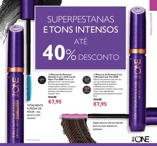 77
30719
Black
30720
Black
Brown
31492
Black
ባ Máscara de Pestanas 5 em
1 WonderLash The ONE
Máscara de pestanas tudo em um,
com uma escova que separa
magniﬁcamente as pestanas,
revelando uma curvatura,
comprimento e volume nunca antes
vistos. Com ingredientes
suavizantes para pestanas nutridas.
8 ml.
€14,00
€7,95
ቢ Máscara de Pestanas
Wonder 5 em 1 À Prova de
Água The ONE Máscara de
pestanas 5 em 1 à prova de água.
Fórmula que proporciona
comprimento, volume, curvatura,
separação e suavidade às suas
pestanas, sem esborratar ou
manchar. 8 ml.
€14,00
€7,95
Supervolume ultracomprido
para as mais sedutoras
pestanas
ATÉ
40%DESCONTO
SUPERPESTANAS
ETONS INTENSOS
MAQUILHAGEM
ቢ
ባ
TOTALMENTE
À PROVA DE
ÁGUA - não
escorre nem
mancha**
*
Clinicamente testado
 