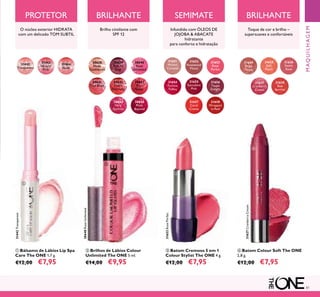 81
31444
Nude
31443
Natural
Pink
31442
Transparent
31442Transparent
ቢ Bálsamo de Lábios Lip Spa
Care The ONE 1,7 g.
€12,00 €7,95
ብ Batom Colour Soft The ONE
2,8 g.
€12,00 €7,95
ባ Brilhos de Lábios Colour
Unlimited The ONE 5 ml.
€14,00 €9,95
30638
Nude
Conﬁdence
30639
Pink All
Day
30640
Rose
Unlimited
30640RoseUnlimited
30642
Peach
Evermore
30643
Pink
Boost
30644
Very
Fuchsia
Brilho cintilante com
SPF 12
31651
Melted
Caramel
31652
Rosewood
Matte
31653
Rose
Parfait
31653RoseParfait
31654
Fuchsia
Toffee
31655
Succulent
Pink
31656
Taupe
Delight
31657
Coral
Creme
31658
Wrapped
in Red
ቤ Batom Cremoso 5 em 1
Colour Stylist The ONE 4 g.
€12,00 €7,95
31624
Beige
Taupe
31625
Soft
Peach
31628
Red
Berries
31627
Cranberry
Cream
31627CranberryCream
31626
Sweet
Rose
MAQUILHAGEM
O núcleo exterior HIDRATA
com um delicado TOM SUBTIL
Toque de cor e brilho –
supersuaves e confortáveis
PROTETOR SEMIMATE BRILHANTEBRILHANTE
Infundido com ÓLEOS DE
JOJOBA & ABACATE
hidratante
para conforto e hidratação
30645
Plum
Beyond
ቢ
ባ
ቤ
ብ
30641
True Blush
 