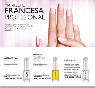 82
MANICURE
FRANCESA
PROFISSIONAL
ቤ Base/Brilho The ONE 8 ml.
31029 €11,00 €6,95
ቢ Acabamento Mate The
ONE 8 ml.
31836 €11,00 €6,95
ባ Revitalizante de Unhas
The ONE 8 ml.
31033 €11,00 €6,95
Aplique este óleo
vitaminado para revitalizar
as unhas cansadas.
Dá um acabamento mate
chique a qualquer verniz.
Base: cria uma camada
protetora de rapida secagem,
que maximiza a adesão da cor
e elimina as manchas nas unhas
ACABAMENTO
MATE
CUIDADOS
– COLEÇÃO
CUIDADOS DAS
UNHAS BASE/BRILHO
Os cuidados das unhas não têm de ser
complicados.Alguns minutos por semana são
suﬁcientes para lhe garantir excelentes
resultados.
ቢ ባ ቤ
Top coat: atua como escudo
contra danos para preservar
a cor do verniz e dá brilho
 