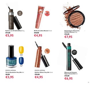 85
EDIÇÃO LIMITADA EDIÇÃO LIMITADA
Verniz Stockholm Very Me 8 ml.
€8,00
€3,95
31735
Yellow
31734
Blue
Máscara de Pestanas
Hyper Stretch XL 8 ml.
€14,00
€6,95
23848
Lychee
Pó Compacto Terracotta
Oriﬂame Beauty 9,5 g.
€14,00
€7,95
Eyeliner em Pó Soft Diffuse 0,7 g.
€11,00
€5,95
Eyeliner Glitter Very Me 3,5 ml.
€10,00
€4,95
26567
Khaki
Green
31050
Copper 30462
Black
22855NaturalBronze
Brilho de Lábios Booster 12 ml.
€10,00
€4,95
 