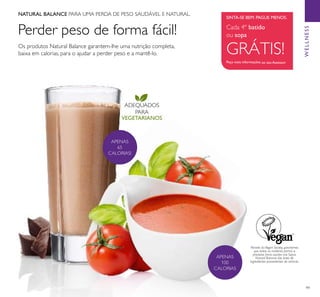 99
ADEQUADOS
PARA
VEGETARIANOS
Perder peso de forma fácil!
APENAS
100
CALORIAS
APENAS
65
CALORIAS!
SINTA-SE BEM. PAGUE MENOS.
Cada 4º batido
ou sopa
GRÁTIS!
Peça mais informações ao seu Assessor
Os produtos Natural Balance garantem-lhe uma nutrição completa,
baixa em calorias, para o ajudar a perder peso e a mantê-lo.
Através da Vegan Society, garantimos
que todas as matérias primas e
produtos ﬁnais usados nas Sopas
Natural Balance são livres de
ingredientes provenientes de animais.
NATURAL BALANCE PARA UMA PERDA DE PESO SAUDÁVEL E NATURAL.
WELLNESS
 