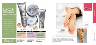  
 
 
1 3 
ESFOLIANTE MÁSCARA 
Primeiro, aplique o esfoliante 
nos pés cansados e secos, e 
limpe qualquer excesso de 
sujidade e pele. 
CREME 
A Ureia é o melhor hidratante 
natural, devido à sua capacidade 
de retenção de água. O suave 
efeito queratolítico reduz a 
espessura da camada córnea 
externa da pele e recupera o 
processo de hidratação normal. 
2 
EM DESTAQUE 
www.orifl ame.pt 
LUXO E 
MIMO PARA 
PÉS CANSADOS! 
De um simples 
passeio no parque 
a subir a escada do 
sucesso, os seus pés 
transportam-na para 
todo lado. Recompense- 
-os com os melhores 
cuidados! 
Frequência de utilização: 
1-2 vezes por semana 
22:30 
Trate dos seus pés e 
prepare-os para um 
novo dia 
A maioria das pessoas não se lembra que – tal como o resto 
do corpo – os pés necessitam de hidratação. E, quando estão 
hidratados, fi cam suaves, rejuvenescidos e com mais vontade de 
levá-la ainda mais longe. 
EM DESTAQUE 
CADA: 
€6,95 
SINTA A 
DIFERENÇA 
Cubra os pés com uma camada 
generosa de máscara intensiva e 
aguarde, no mínimo, 20 minutos. 
 Máscara Intensiva para 
Pés Secos e Cansados 
Feet Up Advanced 100 ml. 
22689 €12,00 
 Esfoliante para Pés 
2 em 1 de Ação Profunda 
Feet Up Advanced 100 ml. 
23277 €13,00 
 Creme para Calcanhares 
Gretados Feet Up Advanced 
75 ml. 
21889 €12,00 
24 25 
 