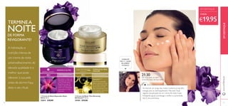  
 
EM DESTAQUE 
TERMINE A 
NOITE 
DE FORMA 
REVIGORANTE! 
A hidratação e 
nutrição intensa de 
um creme de noite 
antienvelhecimento de 
elevada qualidade é o 
melhor que pode 
oferecer à sua pele 
antes de dormir. Faça 
disto o seu ritual. 
REFIRMA E NUTRE FORTALECE A PELE 
40+ PARA TODOS OS TIPOS DE PELE 
45+ 
MADURA 
Para obter o melhor da 
hidratação de noite, use 
o Sérum Refi rmante 
Royal Velvet (pág. 12) 
e depois aplique este 
creme rico, massajando 
suavemente no rosto 
e pescoço. 
PARA PELE MADURA 
Esta fórmula avançada 
ajuda a reverter os sinais 
de envelhecimento, para 
que acorde com uma 
pele mais brilhante, fi rme 
e com aspeto mais jovem, 
que irradia energia. 
CONSULTE 
PÁG. 11 - LEITES 
DE LIMPEZA 
E TÓNICO 
21:30 
Dê à sua pele um bem 
merecido beijo de boa noite! 
Ao fi nal de um longo dia, muitas mulheres já não têm 
energia para se desmaquilharem. Mas este ritual, 
seguido da aplicação de um creme de noite muito 
hidratante, ajuda a prolongar o brilho e a juventude. 
Isto é uma promessa. 
 Creme de Noite Reparador Royal 
Velvet 50 ml. 
22814 €30,00 
 Creme de Noite Time Reversing 
SkinGenist™ 50 ml. 
24184 €35,00 
CADA: 
€19,95 
EM DESTAQUE 
www.orifl ame.pt 
26 27 
 
