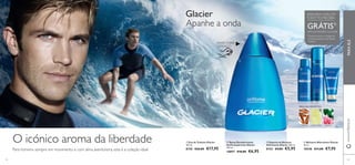 www.orifl ame.com FRAGRANCE 
ADQUIRA A EAU DE 
TOILETTE E RECEBA Apanhe a onda 
 
 
GRÁTIS1) 
UMA EXTENSÃO GLACIER 
1)Deverá indicar o código do 
produto gratuito que deseja 
receber 
 
 
Glacier 
RASPE SOBRE 
O FRASCO 
FRESCURA AROMÁTICA 
MADEIRA LIMÃO VERDE GERÂNIO 
 Bálsamo Aftershave Glacier 
50 ml. 
10548 €11,00 €7,95 
 Espuma de Barbear 
Hidratante Glacier 200 ml. 
8155 €9,00 €5,95 
 Spray Desodorizante 
Antitranspirante Glacier 
150 ml. 
10897 €10,00 €6,95 
 Eau de Toilette Glacier 
100 ml. 
8150 €26,00 €17,95 
O icónico aroma da liberdade 
Para homens sempre em movimento e com alma aventureira, esta é a coleção ideal 
pt PARA ELE 
42 43 
 