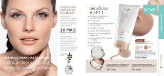 NOVO 
Para todos os 
tipos de pele 
NECESSIDADE ESPECÍFICA Tez uniforme 
30347 
Medium 
30346 
Light 
benefícios 
9 EM 1 
ATENUA A FORMAÇÃO DE 
MANCHAS ESCURAS 
ILUMINA A TEZ 
UNIFORMIZA INSTANTANEAMENTE 
O TOM DE PELE 
MINIMIZA OS POROS 
SUAVIZA A TEXTURA DA PELE 
ATNEUA O ENVELHECIMENTO 
PREMATURO 
ACABAMENTO MATE DE LONGA 
DURAÇÃO 
HIDRATA A PELE 
SPF 20 
 
 
60 
www.orifl ame.pt 
O PODER DA 
NATUREZA E 
DA CIÊNCIA 
Patenteada tecnologia 
LINGON 50:50™ que neutraliza 
os efeitos dos danos oxidativos do 
meio ambiente e confere à pele 
mais resistência e um aspeto mais 
saudável, oferecendo-lhe 
3X MAIS PROTEÇÃO ANTIOXIDANTE1) 
EVEN OUT combina 
Lingon 50:50™ e RUMEX ACTIVE, 
o extrato de uma planta com 
propriedades branqueadoras da 
pele. Esta gama visa reduzir a 
produção de melanina, o que irá 
reduzir a formação de pigmentação, 
ajudando desta forma a conseguir 
um tom de pele uniforme. 
1) Comparação In 
Vitro versus Arandos 
Europeus 
EVEN OUT 
 Creme de Dia com SPF20 Optimals Even 
Out Creme facial diário para reduzir e ajudar a 
prevenir a formação de manchas e envelhecimento 
prematuro. 50 ml. 
25206 €28,00 
 Creme de Noite Optimals Even Out 
Creme de noite rico e nutritivo, concebido para reduzir 
efi cazmente e ajudar a prevenir as manchas escuras. 
50 ml. 
25207 €28,00 
61 
Creme de Rosto CC com SPF 20 
Optimals Even Out Um creme CC diário 
9 em 1 que confere uma cobertura instantânea 
ao mesmo tempo que reduz e ajuda a prevenir 
as manchas escuras. SPF 20. 50 ml. 
CREME CC MANCHAS ESCURAS €28,00 €19,95 
cobre, protege e previne a 
formação de manchas escuras 
CUIDADOS DO ROSTO 
 