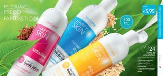 PELE SUAVE,  
CADA: 
PREÇO 
 
FANTÁSTICO! 400 
 
CUIDADOS DO CORPO E CAPILARES 
www.orifl ame.pt 
€5,95 
24 
HORAS DE 
HIDRATAÇÃO 
Leite Corporal & Loção Corporal 
400 ml 
 23729 Loção Corporal para 
Pele Sensível Happy Skin 
 23730 Loção Corporal 
Hidratante para Pele Normal/ 
Seca Happy Skin 
 23733 Leite Corporal Nutritivo 
para Pele Extrasseca Happy Skin 
€11,00 
ML 
78 79 
 