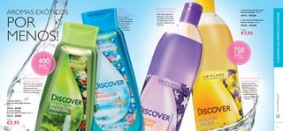 AROMAS EXÓTICOS 
POR 
MENOS! 
 
 
 
 
400 
ML 
SINTA O AROMA E 
APAIXONE-SE: 
Mime os seus sentidos 
com o aroma sedutor 
efervescente do 
guaraná, erva cidreira 
e base de almíscar. 
SINTA O 
AROMA E 
APAIXONE-SE: 
Uma mistura 
luxuosa de notas 
verdes aquáticas, 
fl ores brancas 
exóticas e a 
sensual fl or 
de lótus. 
 Gel de Duche Discover 
Parisian Delight 750 ml. 
30743 €12,00 
 Gel de Duche Discover 
Sicilian Dream 750 ml. 
30546 €12,00 
Cada: 
€7,95 
750 
ML 
SINTA O AROMA 
E APAIXONE-SE: 
Um aroma fresco 
que combina notas 
marinhas, notas 
cítricas, folhas de 
violeta e frutos 
mediterrânicos, 
com um toque de 
verbena. 
 Gel de Duche 
Discover Brazilian Passion 
400 ml. 
30136 €9,00 
 Gel de Duche 
Discover Bali Paradise 400 ml. 
30135 €9,00 
Cada: 
SINTA O AROMA 
E APAIXONE-SE: 
Um aroma quente, 
sedutor, com notas 
de toffee e baunilha, 
enriquecidas com o 
aroma romântico da 
lavanda. 
CUIDADOS DO CORPO E CAPILARES 
€5,95 
www.orifl ame.pt 
84 85 
 