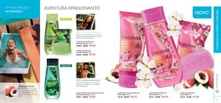  
AVENTURA APAIXONANTE! 
 
 
 
NOVO 
 
 
SINTA O AROMA E APAIXONE-SE: 
Mime os seus sentidos com o aroma 
sedutor do efervescente guaraná, erva 
cidreira e base de almíscar. 
 Gel de Duche Discover 
Brazilian Passion 250 ml. 
30069 €8,00 €4,95 
 Sabonete Discover 
Brazilian Passion 90 g. 
30070 €3,00 €1,95 
SINTA O AROMA E APAIXONE-SE: 
A aventura espera-o com o aroma 
aquático, do sedutor e raro âmbar e 
UMA ESCAPADELA 
AO PARAÍSO! 
PARA ELA 
PARA ELE 
AROMA DE LÍCHIA: fruto de graviola. 
A Líchia é um fruto suculento 
que cresce em abundância no 
sul da Florida. Este fruto 
delicado tem um aroma fl oral 
doce. 
www.orifl ame.pt C UIDADOS DO CORPO E CAPILARES 
 Gel de Duche para Homem Discover 
Brazilian Adventure 250 ml. 
30071 €8,00 €4,95 
 Esfoliante Corporal Discover 
Miami Spirit 200 ml. 
30134 €8,00 €4,95 
 Gel de Duche Discover 
Miami Spirit 250 ml. 
30132 €8,00 €4,95 
 Sabonete Discover 
Miami Spirit 90 g. 
30133 €3,00 €1,95 
86 87 
 