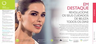 NESTE 
CATÁLOGO: 
DESTAQUE 
OS SEUS CUIDADOS 
TODOS OS DIAS! 
Na Orifl ame queremos que aproveite ao máximo a sua vida e 
acreditamos que alcançar o seu potencial de beleza pessoal 
pode ajudar a que tal aconteça. É por isso que, neste catálogo, 
escolhemos criteriosamente as soluções perfeitas para um 
aspeto e sensação magnífi cos, desde a hora de acordar até à 
hora de deitar – e mesmo enquanto dorme. 
Não perca a oportunidade de tomar as rédeas do destino da 
O S S E U S S O N H O S – A N O S S A I N S P I R A Ç Ã O ™ 
A Orifl ame tem orgulho em fazer 
parte da Associação de Venda 
Direta, refl etindo-se no nosso 
compromisso de manter sempre a 
mais elevada ética profi ssional. 
REVOLUCIONE 
DE BELEZA 
sua beleza, aproveite cada dia e brilhe! 
Através da nossa colaboração 
com a Rainforest Alliance, 
garantimos que todo o papel 
nos nossos catálogos é 
oriundo de fl orestas geridas 
de forma sustentável. 
EM 
As nossas iniciativas de caridade 
em curso ajudam crianças e 
jovens através de diversos 
programas educativos. 
Para saber mais sobre a política 
da Orifl ame relativamente ao 
bem-estar dos animais, por 
favor visite: www.orifl ame.pt 
EM DESTAQUE 
www.orifl ame.pt 
http://www.facebook.com/ 
orifl ameportugal 
www.youtube.com/PTOrifl ame 
Acreditamos de tal forma na qualidade dos nossos produtos 
que damos uma garantia 100% satisfação. Caso não esteja 
totalmente satisfeito com o seu produto, poderá devolvê-lo no 
prazo de 30 dias e devolveremos a totalidade do dinheiro. 
10 REVOLUCIONE OS SEUS 
CUIDADOS DE BELEZA 
TODOS OS DIAS! 
Altere a sua rotina com produtos criados 
para levá-la a ultrapassar o seu objetivo 
de beleza. 
28 FRAGRÂNCIAS 
As suas expressões máximas de 
feminilidade, todas num único sítio! 
38 PARA ELE 
Os toques perfeitos de originalidade 
para ajudá-lo a destacar-se da multidão. 
50 ACESSÓRIOS 
Os designs de edição limitada garantem 
fazer a diferença onde quer que vá. 
56 CUIDADOS DO ROSTO 
Encontre a solução para uma pele perfeita 
na nossa gama de cuidados avançados. 
66 WELLNESS 
Melhore a sua saúde de dentro para fora 
com a nossa gama exclusiva Wellness. 
72 CUIDADOS DO 
CORPO E CAPILARES 
Os produtos que necessita para se mimar 
e refrescar todos os dias. 
90 NATUREZA 
Mergulhe de corpo e alma no conforto 
e beleza serena do bem-estar natural. 
106 JOVEM 
Bem-vinda a um mundo vibrante de 
cores divertidas e moda atrativa 
114 MAQUILHAGEM 
Maravilhosas explosões de cor, para 
transformar o outono em algo magnífi co! 
8 9 
 