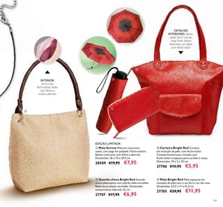 101
ቤ Carteira Bright Red Carteira
em imitação de pele, com fecho-éclair.
Compartimento para moedas com
fecho-éclair e espaços para cartões e notas.
Dimensões: 19 x 2 x 10 cm.
27706 €15,95 €5,95
ብ Mala Bright Red Mala espaçosa em
imitação de pele com o um forro cor-de-rosa.
Dimensões: 25,5 x 11 x 31,5 cm.
27705 €29,95 €11,95
ባ Guarda-chuva Bright Red Guarda-
chuva telescópico com padrão dália vermelha.
Bolsa de proteção vermelha. Dimensões:
comprimento dobrado 22 cm.
27707 €17,95 €6,95
INTERIOR:
forro rosa,
fecho-éclair, bolso
com fecho e
bolsos abertos
ቢ Mala Serena Mala em camurcina
suave, com pega em polipele. Fecho-éclaire.
Bolsos interiores com fecho e abertos.
Dimensões: 26 x 10 x 29,5 cm.
28509 €19,95 €7,95
DETALHES
INTERIORES: fecho-
-éclair, forro cor-de-
-rosa forte, bolsos
interiores, um deles
com fecho-éclair
EDIÇÃO LIMITADA
ቢ
ባ
ቤ
ብ
 