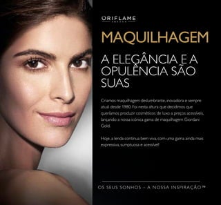 MAQUILHAGEM
Criamos maquilhagem deslumbrante, inovadora e sempre
atual desde 1980. Foi nesta altura que decidimos que
queríamos produzir cosméticos de luxo a preços acessíveis,
lançando a nossa icónica gama de maquilhagem Giordani
Gold.
Hoje, a lenda continua bem viva, com uma gama ainda mais
expressiva, sumptuosa e acessível!
A ELEGÂNCIA E A
OPULÊNCIA SÃO
SUAS
OS SEUS SONHOS – A NOSSA INSPIRAÇÃO™
 