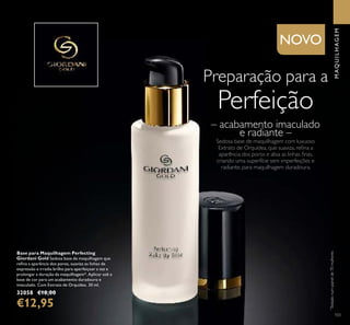 103
– acabamento imaculado
e radiante –
Preparação para a
Perfeição
Sedosa base de maquilhagem com luxuoso
Extrato de Orquídea, que suaviza, reﬁna a
aparência dos poros e alisa as linhas ﬁnas,
criando uma superfície sem imperfeições e
radiante, para maquilhagem duradoura.
Base para Maquilhagem Perfecting
Giordani Gold Sedosa base de maquilhagem que
reﬁna a aparência dos poros, suaviza as linhas de
expressão e irradia brilho para aperfeiçoar a tez e
prolongar a duração da maquilhagem*. Aplicar sob a
base de cor para um acabamento duradouro e
imaculado. Com Extrato de Orquídea. 30 ml.
32058 €18,00
€12,95
*
Testadonumpainelde70mulheres
MAQUILHAGEM
NOVO
 