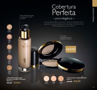 NOVO
31802
Porcelain
31803
Light
Rose
31804
Light
Ivory
31805
Rose
Beige
NOVO
31808
Light
32057
Translucent
31809
Natural
31806
Natural
Beige
32057 Translucent
105
ባ Pó Compacto Sheer Giordani
Gold 9 g.
€24,00 €14,95
ቢ Base Mineral de Longa
Duração com SPF 15 Giordani
Gold 30 ml.
€22,00 €14,95
Base revitalizante de longa
duração para uma pele
imaculada
Pó mineral
transparente para um
acabamento radiante
ቢ
ባ
MAQUILHAGEM
Cobertura
Perfeita
Faça da pele perfeita a base para o seu look soﬁsticado com a
ajuda da nossa gama elegante de maquilhagem Giordani Gold.
Perfeição garantida, do início ao ﬁm.
– pura elegância –
 